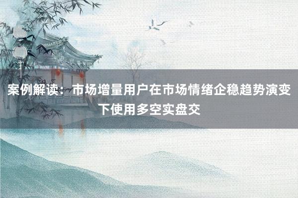 案例解读：市场增量用户在市场情绪企稳趋势演变下使用多空实盘交