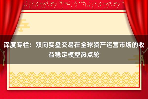深度专栏：双向实盘交易在全球资产运营市场的收益稳定模型热点轮