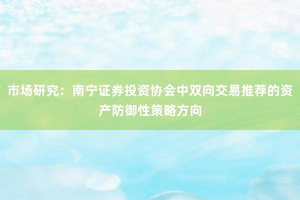 市场研究：南宁证券投资协会中双向交易推荐的资产防御性策略方向