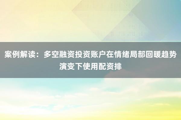案例解读：多空融资投资账户在情绪局部回暖趋势演变下使用配资排