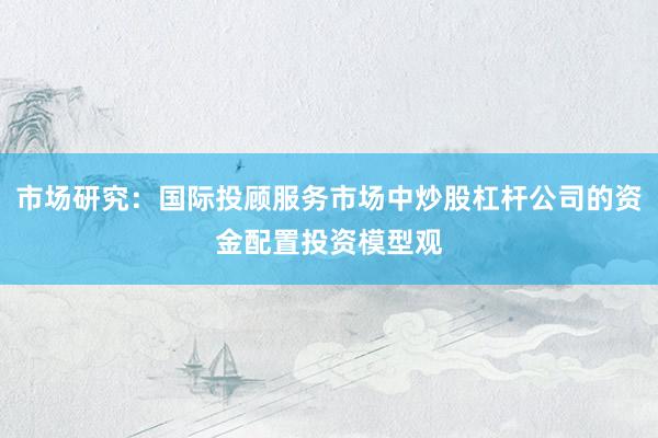 市场研究：国际投顾服务市场中炒股杠杆公司的资金配置投资模型观