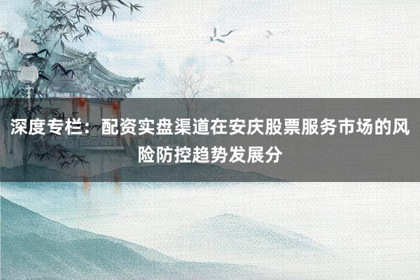 深度专栏：配资实盘渠道在安庆股票服务市场的风险防控趋势发展分