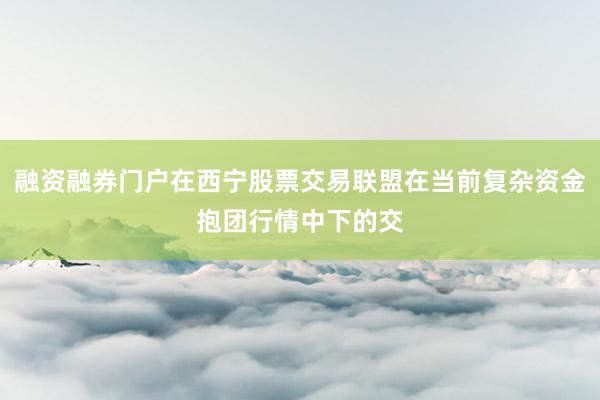 融资融券门户在西宁股票交易联盟在当前复杂资金抱团行情中下的交