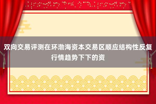 双向交易评测在环渤海资本交易区顺应结构性反复行情趋势下下的资