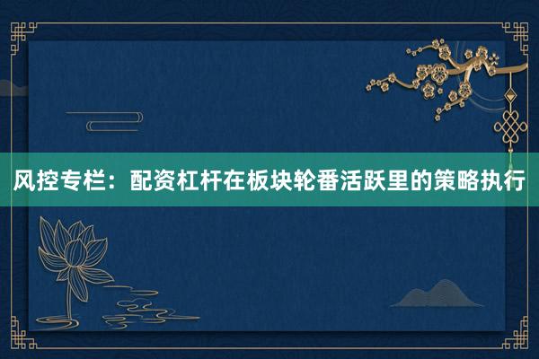 风控专栏:配资杠杆在板块轮番活跃里的策略执行