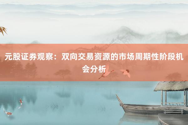 元股证券观察：双向交易资源的市场周期性阶段机会分析
