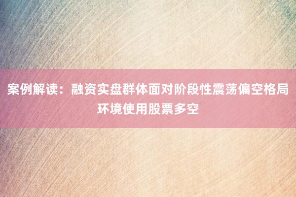 案例解读：融资实盘群体面对阶段性震荡偏空格局环境使用股票多空