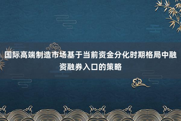 国际高端制造市场基于当前资金分化时期格局中融资融券入口的策略