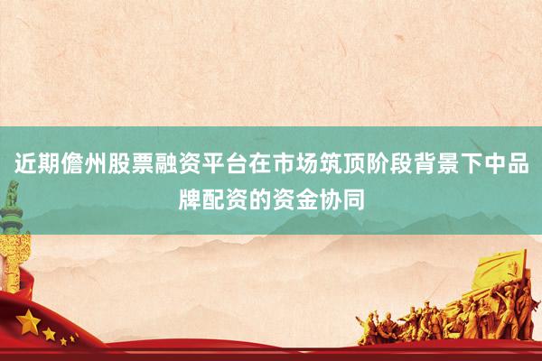 近期儋州股票融资平台在市场筑顶阶段背景下中品牌配资的资金协同