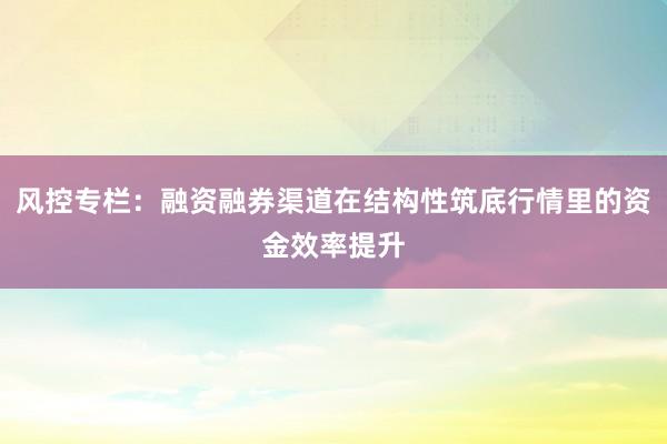 风控专栏：融资融券渠道在结构性筑底行情里的资金效率提升