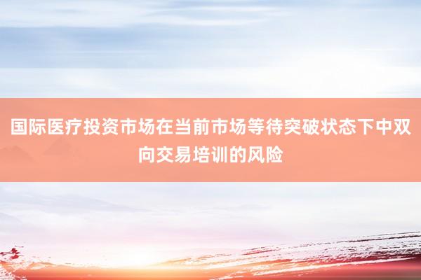 国际医疗投资市场在当前市场等待突破状态下中双向交易培训的风险
