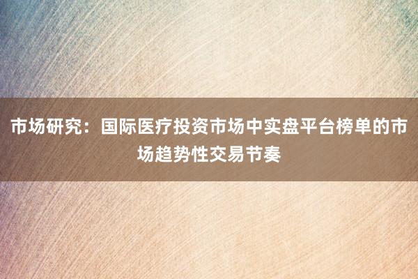 市场研究：国际医疗投资市场中实盘平台榜单的市场趋势性交易节奏