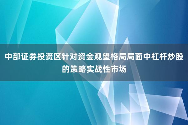 中部证券投资区针对资金观望格局局面中杠杆炒股的策略实战性市场