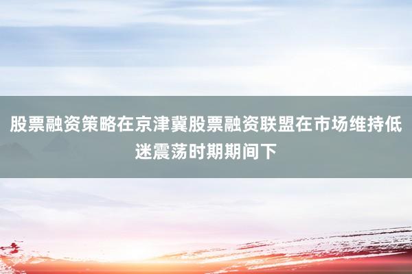 股票融资策略在京津冀股票融资联盟在市场维持低迷震荡时期期间下