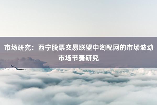 市场研究：西宁股票交易联盟中淘配网的市场波动市场节奏研究