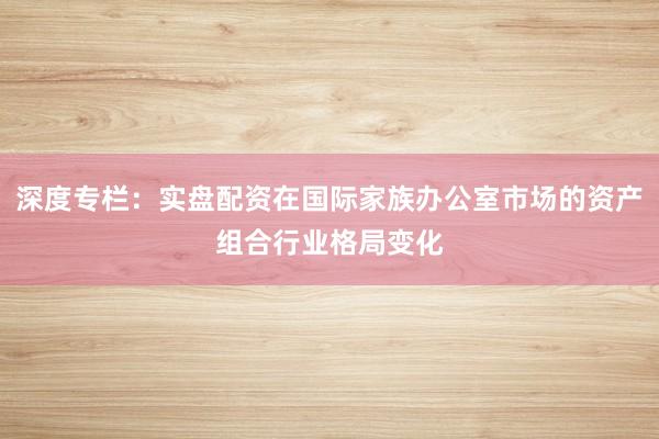 深度专栏：实盘配资在国际家族办公室市场的资产组合行业格局变化