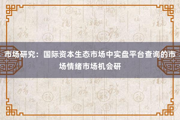 市场研究:国际资本生态市场中实盘平台查询的市场情绪市场机会研