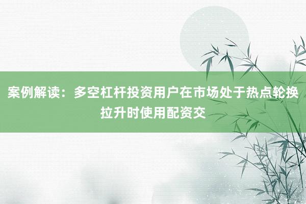 案例解读:多空杠杆投资用户在市场处于热点轮换拉升时使用配资交