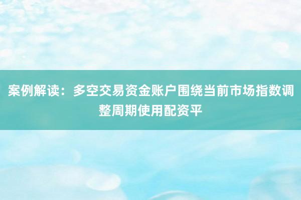 案例解读：多空交易资金账户围绕当前市场指数调整周期使用配资平