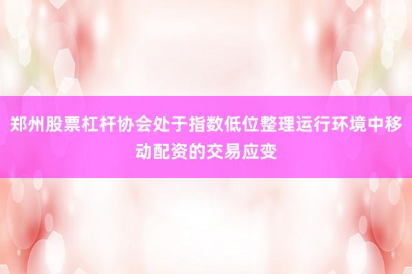 郑州股票杠杆协会处于指数低位整理运行环境中移动配资的交易应变