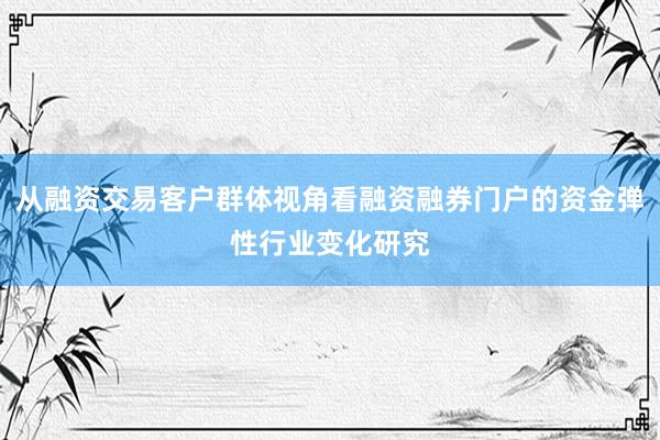 从融资交易客户群体视角看融资融券门户的资金弹性行业变化研究