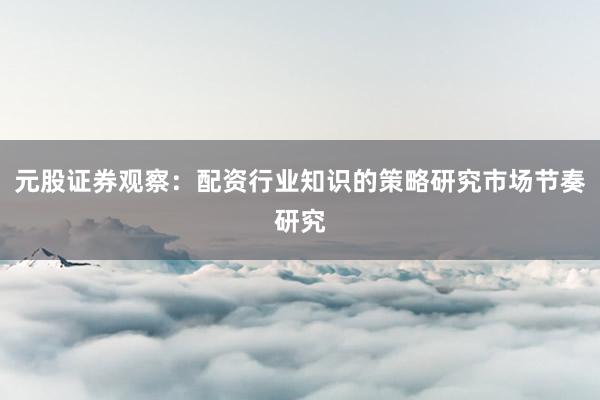元股证券观察：配资行业知识的策略研究市场节奏研究