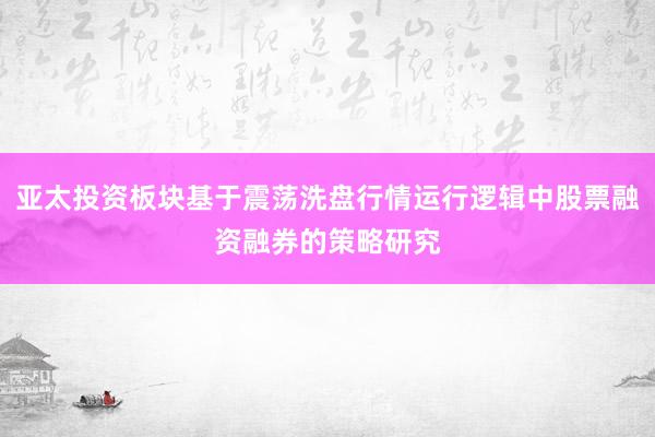 亚太投资板块基于震荡洗盘行情运行逻辑中股票融资融券的策略研究