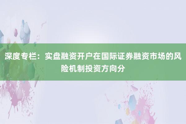 深度专栏：实盘融资开户在国际证券融资市场的风险机制投资方向分