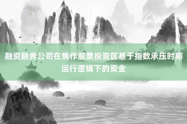 融资融券公司在焦作股票投资区基于指数承压时期运行逻辑下的资金