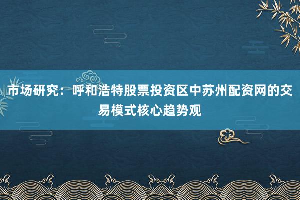 市场研究:呼和浩特股票投资区中苏州配资网的交易模式核心趋势观