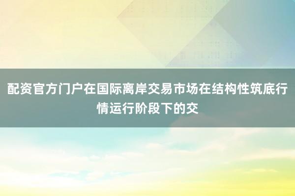 配资官方门户在国际离岸交易市场在结构性筑底行情运行阶段下的交