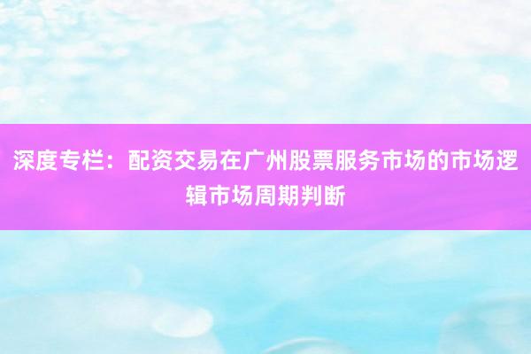 深度专栏：配资交易在广州股票服务市场的市场逻辑市场周期判断