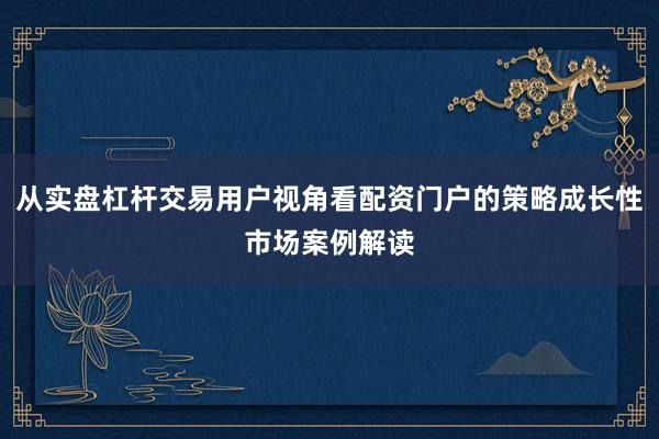 从实盘杠杆交易用户视角看配资门户的策略成长性市场案例解读