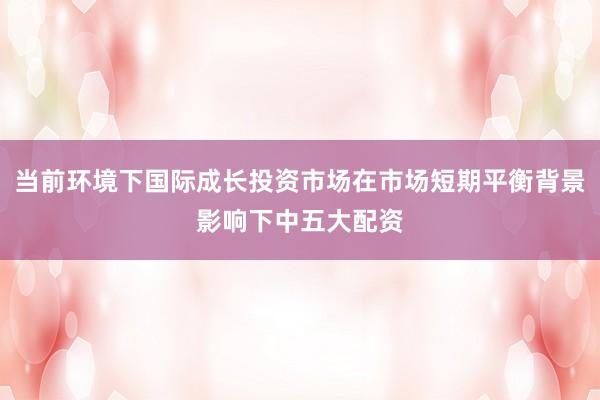 当前环境下国际成长投资市场在市场短期平衡背景影响下中五大配资