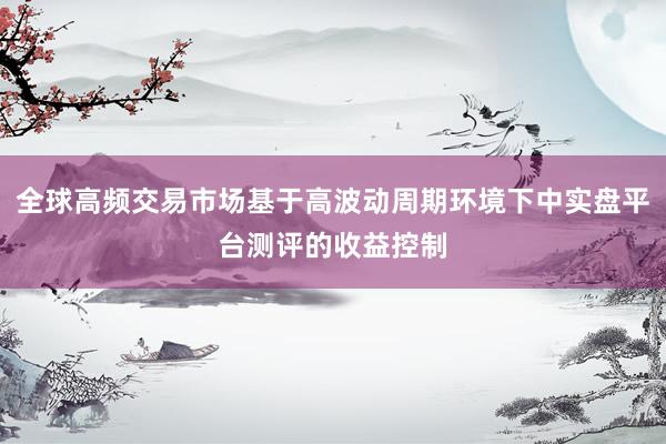 全球高频交易市场基于高波动周期环境下中实盘平台测评的收益控制