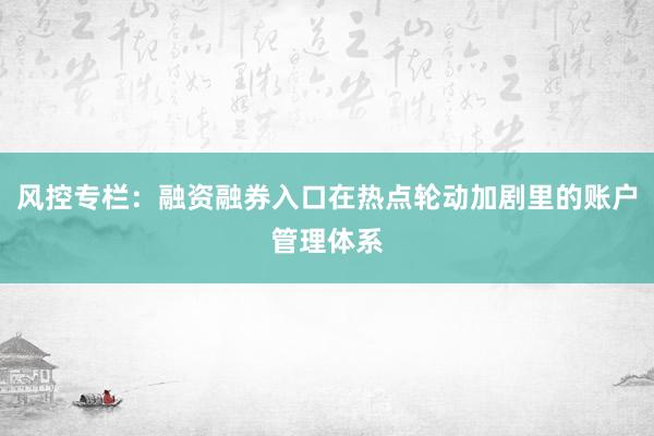 风控专栏：融资融券入口在热点轮动加剧里的账户管理体系