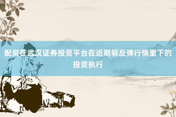 配资在武汉证券投资平台在近期弱反弹行情里下的投资执行