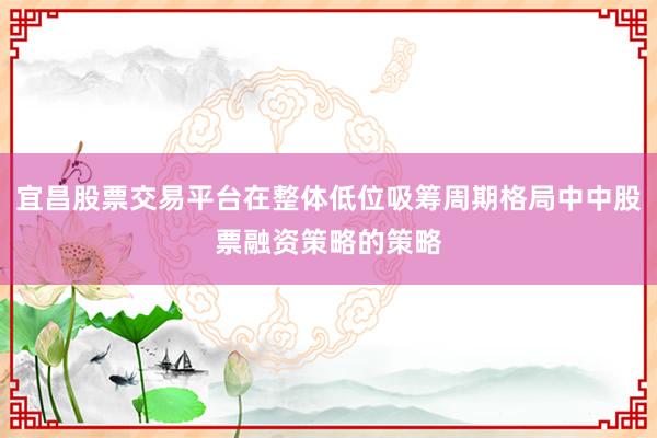 宜昌股票交易平台在整体低位吸筹周期格局中中股票融资策略的策略