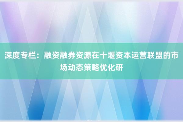 深度专栏：融资融券资源在十堰资本运营联盟的市场动态策略优化研