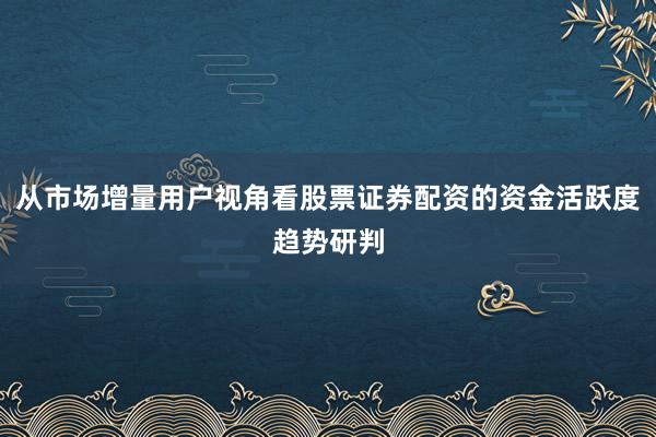 从市场增量用户视角看股票证券配资的资金活跃度趋势研判