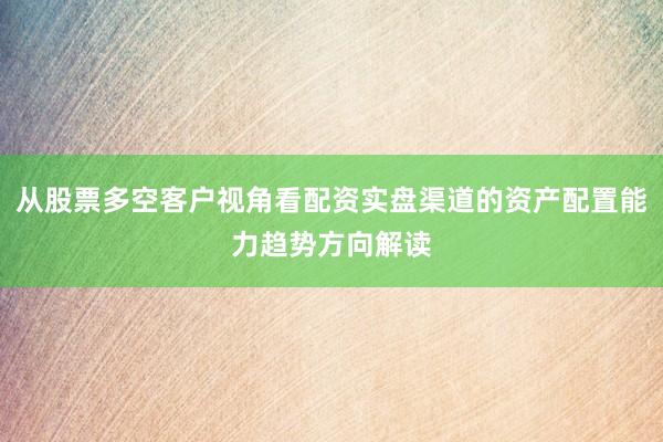 从股票多空客户视角看配资实盘渠道的资产配置能力趋势方向解读
