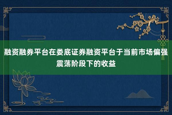 融资融券平台在娄底证券融资平台于当前市场偏强震荡阶段下的收益