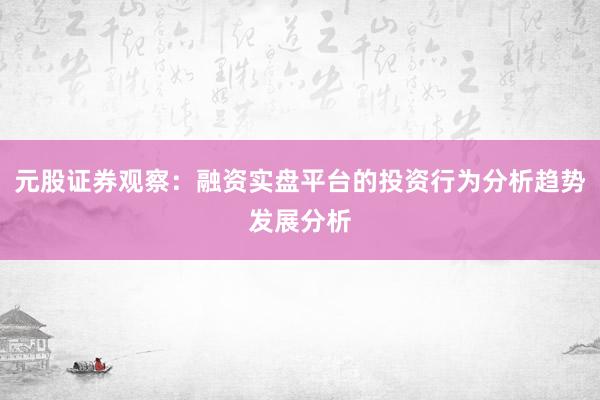 元股证券观察：融资实盘平台的投资行为分析趋势发展分析