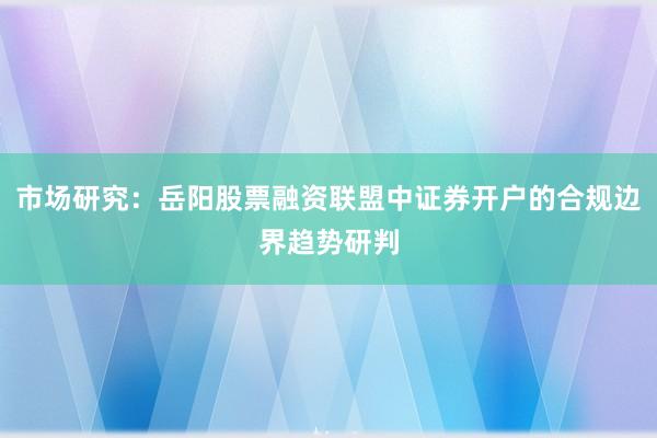 市场研究：岳阳股票融资联盟中证券开户的合规边界趋势研判