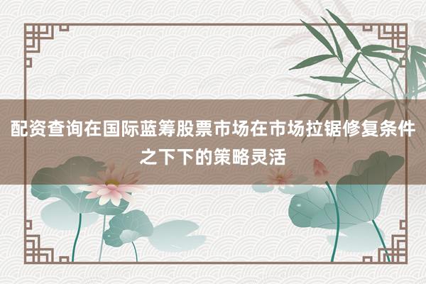 配资查询在国际蓝筹股票市场在市场拉锯修复条件之下下的策略灵活