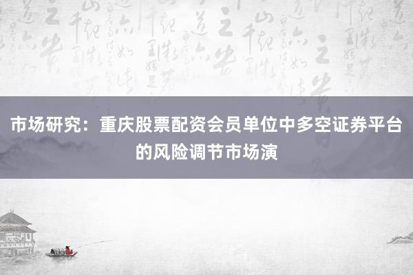 市场研究：重庆股票配资会员单位中多空证券平台的风险调节市场演