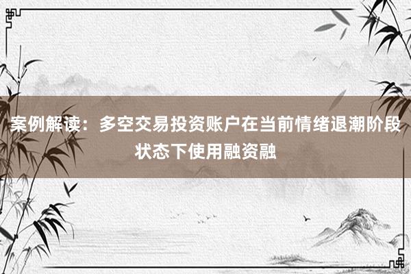 案例解读：多空交易投资账户在当前情绪退潮阶段状态下使用融资融