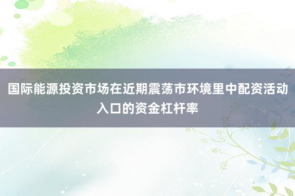国际能源投资市场在近期震荡市环境里中配资活动入口的资金杠杆率