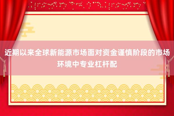 近期以来全球新能源市场面对资金谨慎阶段的市场环境中专业杠杆配