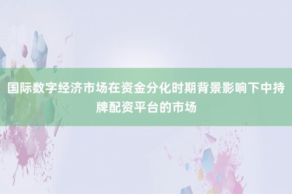 国际数字经济市场在资金分化时期背景影响下中持牌配资平台的市场
